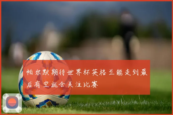 帕尔默期待世界杯英格兰能走到最后有空就会关注比赛