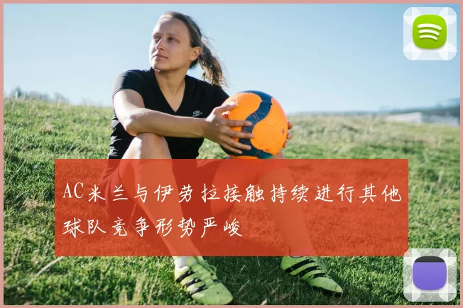 AC米兰与伊劳拉接触持续进行其他球队竞争形势严峻