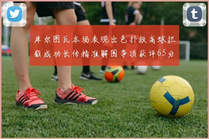 库尔图瓦本场表现出色扑救高球拦截成功长传精准解围争顶获评65分
