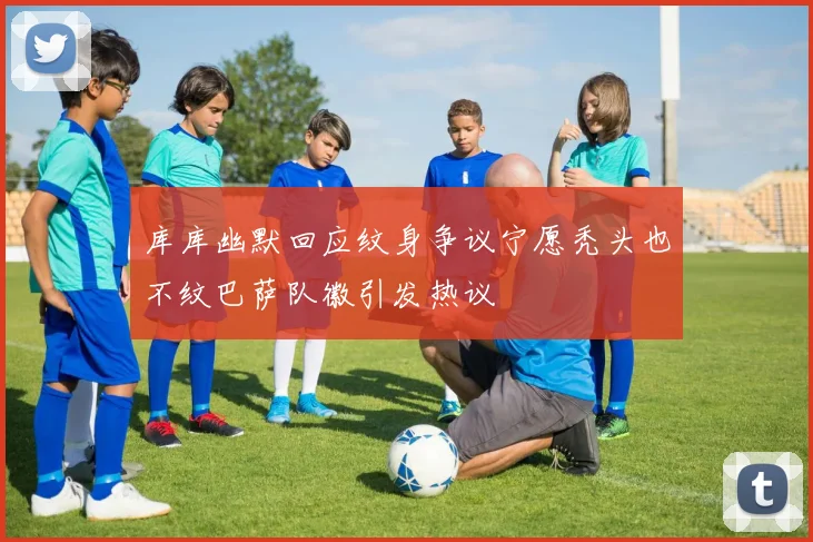 库库幽默回应纹身争议宁愿秃头也不纹巴萨队徽引发热议