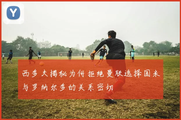 西多夫揭秘为何拒绝曼联选择国米与罗纳尔多的关系密切