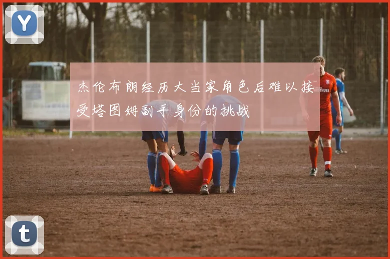杰伦布朗经历大当家角色后难以接受塔图姆副手身份的挑战