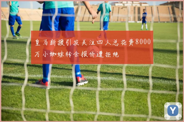 皇马新援引发关注四人总花费8000万小蜘蛛转会报价遭拒绝
