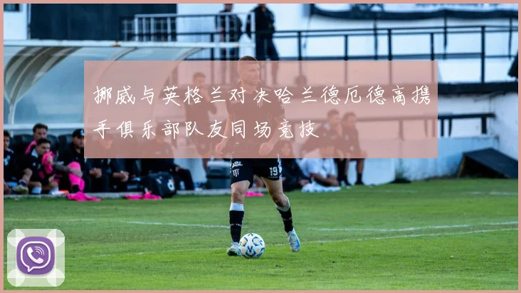 挪威与英格兰对决哈兰德厄德高携手俱乐部队友同场竞技