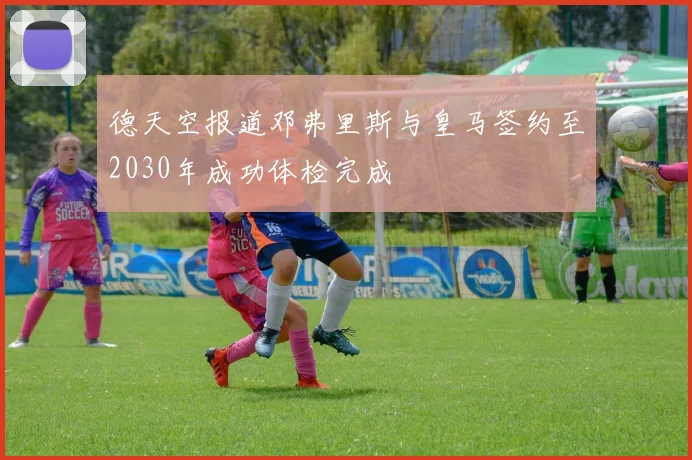 德天空报道邓弗里斯与皇马签约至2030年成功体检完成