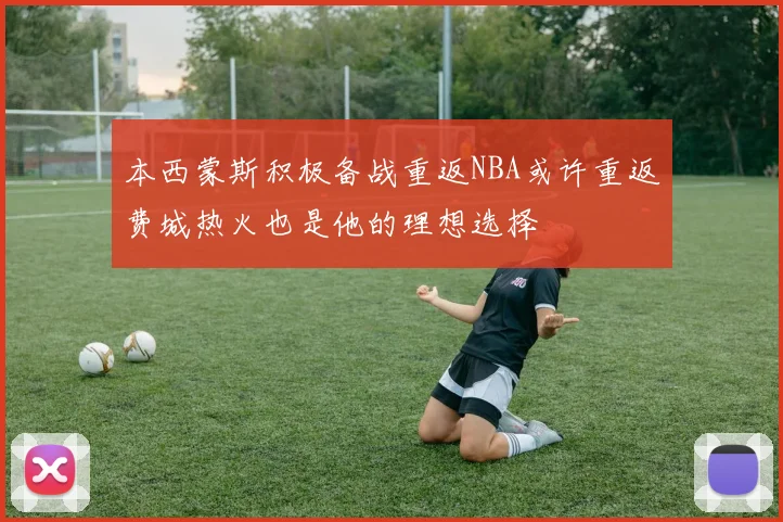 本西蒙斯积极备战重返NBA或许重返费城热火也是他的理想选择
